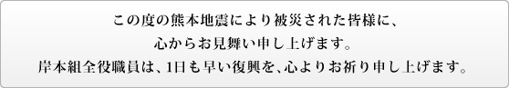 この度の熊本地震により被災された皆様に、心からお見舞い申し上げます。岸本組全役職員は、1日も早い復興を、心よりお祈り申し上げます。